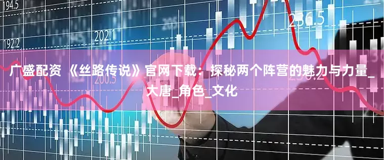 广盛配资 《丝路传说》官网下载：探秘两个阵营的魅力与力量_大唐_角色_文化
