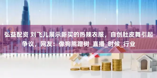 弘益配资 刘飞儿展示新买的热辣衣服，自创肚皮舞引起争议，网友：像狗熊蹭树_直播_时候_行业