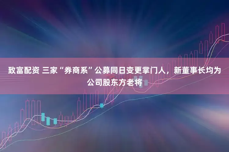 致富配资 三家“券商系”公募同日变更掌门人，新董事长均为公司股东方老将