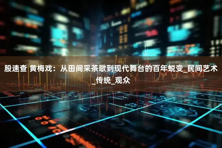 股速查 黄梅戏：从田间采茶歌到现代舞台的百年蜕变_民间艺术_传统_观众