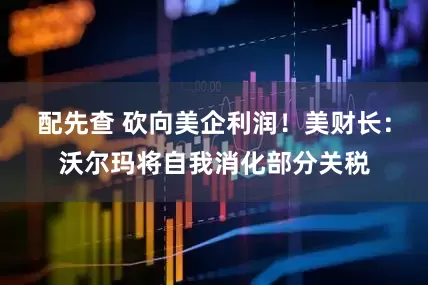 配先查 砍向美企利润！美财长：沃尔玛将自我消化部分关税
