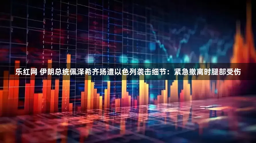 乐红网 伊朗总统佩泽希齐扬遭以色列袭击细节：紧急撤离时腿部受伤