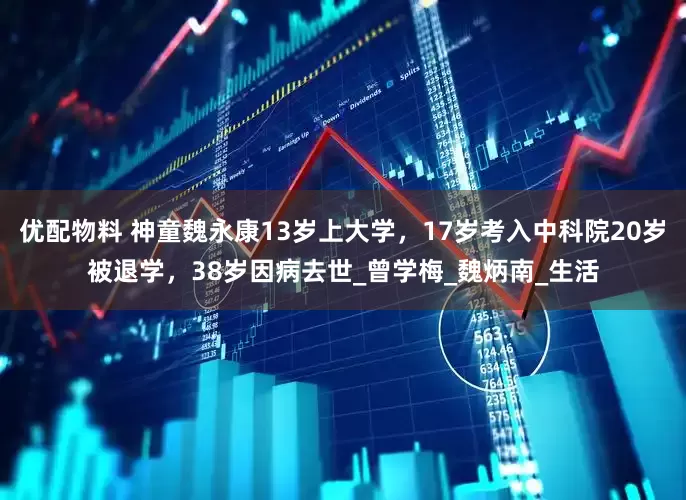 优配物料 神童魏永康13岁上大学，17岁考入中科院20岁被退学，38岁因病去世_曾学梅_魏炳南_生活