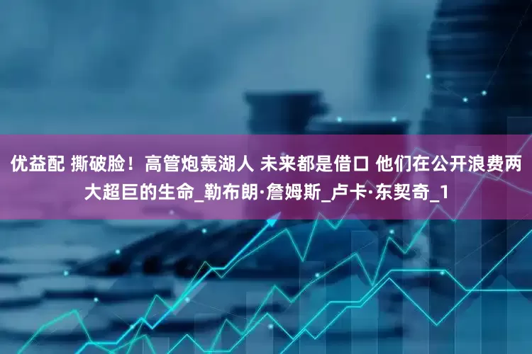 优益配 撕破脸！高管炮轰湖人 未来都是借口 他们在公开浪费两大超巨的生命_勒布朗·詹姆斯_卢卡·东契奇_1