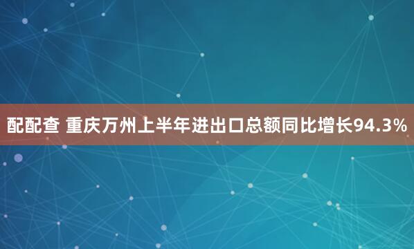 配配查 重庆万州上半年进出口总额同比增长94.3%