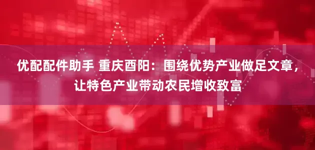 优配配件助手 重庆酉阳：围绕优势产业做足文章，让特色产业带动农民增收致富
