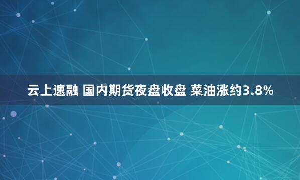 云上速融 国内期货夜盘收盘 菜油涨约3.8%