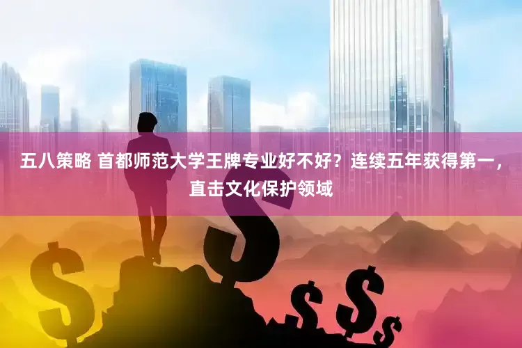 五八策略 首都师范大学王牌专业好不好？连续五年获得第一，直击文化保护领域