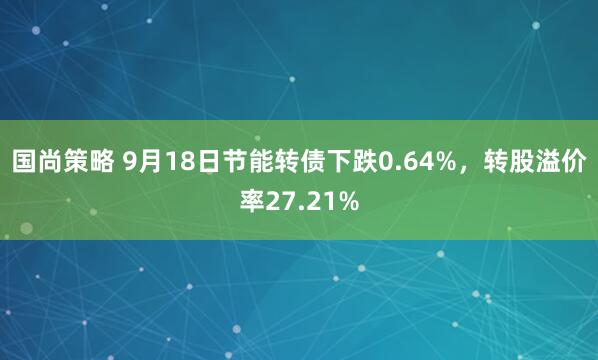 国尚策略 9月18日节能转债下跌0.64%，转股溢价率27.21%