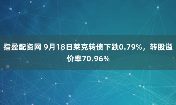 指盈配资网 9月18日莱克转债下跌0.79%，转股溢价率70.96%