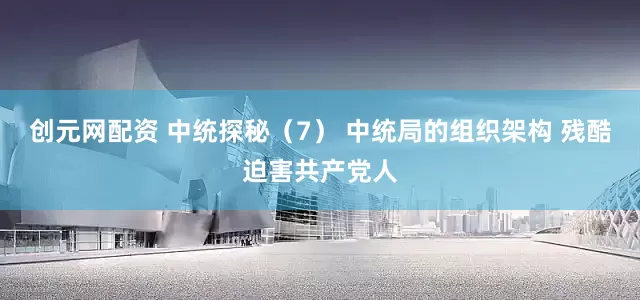 创元网配资 中统探秘（7） 中统局的组织架构 残酷迫害共产党人