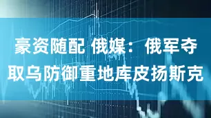豪资随配 俄媒：俄军夺取乌防御重地库皮扬斯克