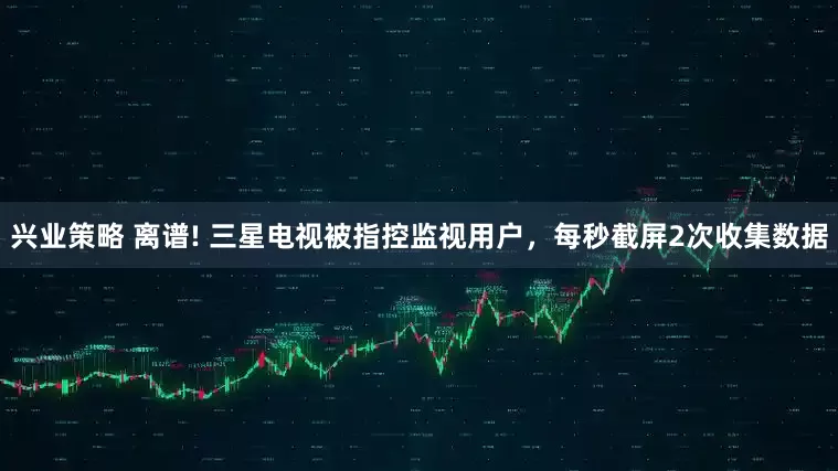 兴业策略 离谱! 三星电视被指控监视用户，每秒截屏2次收集数据