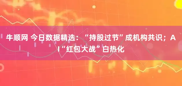 牛顺网 今日数据精选：“持股过节”成机构共识；AI“红包大战”白热化
