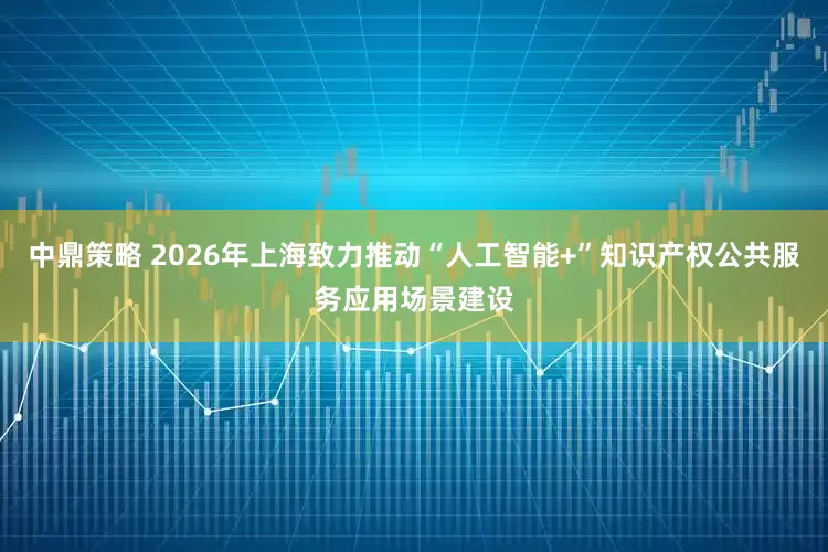 中鼎策略 2026年上海致力推动“人工智能+”知识产权公共服务应用场景建设