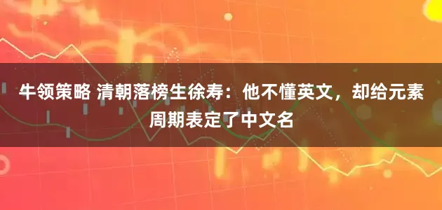 牛领策略 清朝落榜生徐寿：他不懂英文，却给元素周期表定了中文名