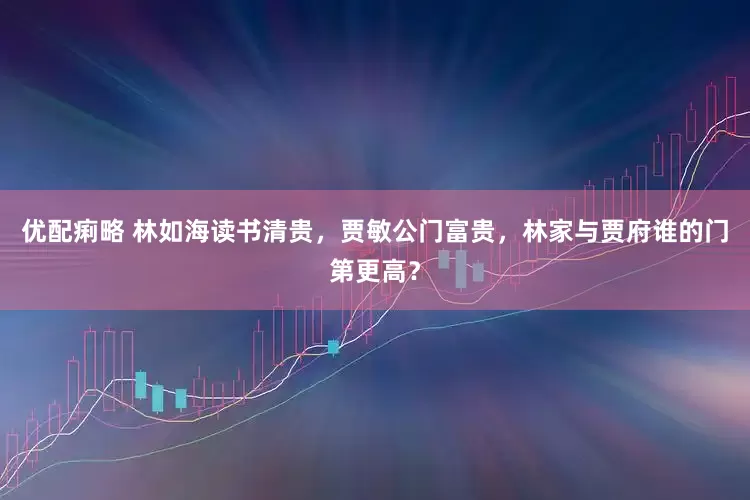 优配痢略 林如海读书清贵，贾敏公门富贵，林家与贾府谁的门第更高？