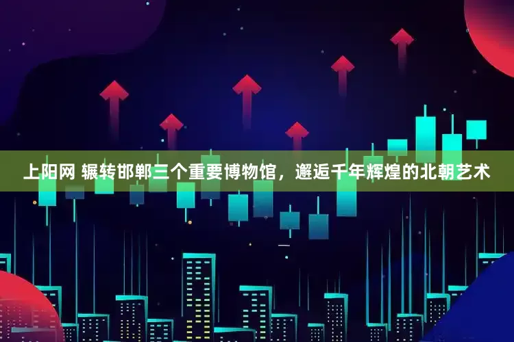 上阳网 辗转邯郸三个重要博物馆，邂逅千年辉煌的北朝艺术