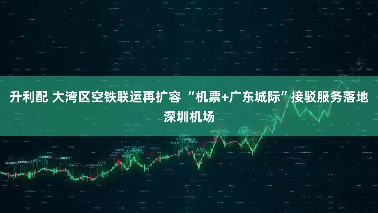 升利配 大湾区空铁联运再扩容 “机票+广东城际”接驳服务落地深圳机场